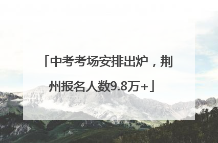 中考考场安排出炉，荆州报名人数9.8万+